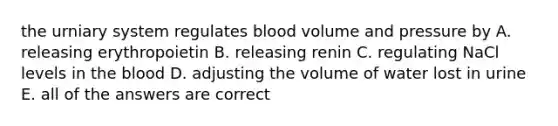 the urniary system regulates blood volume and pressure by A. releasing erythropoietin B. releasing renin C. regulating NaCl levels in the blood D. adjusting the volume of water lost in urine E. all of the answers are correct