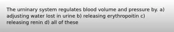 The urninary system regulates blood volume and pressure by. a) adjusting water lost in urine b) releasing erythropoitin c) releasing renin d) all of these