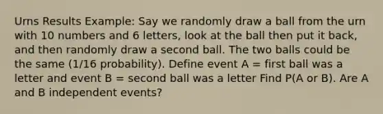 Urns Results Example: Say we randomly draw a ball from the urn with 10 numbers and 6 letters, look at the ball then put it back, and then randomly draw a second ball. The two balls could be the same (1/16 probability). Define event A = first ball was a letter and event B = second ball was a letter Find P(A or B). Are A and B independent events?