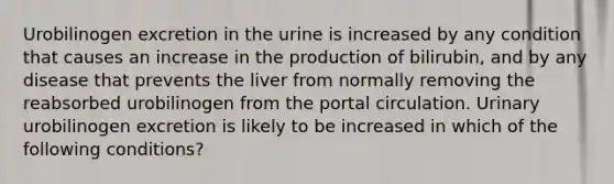 Urobilinogen excretion in the urine is increased by any condition that causes an increase in the production of bilirubin, and by any disease that prevents the liver from normally removing the reabsorbed urobilinogen from the portal circulation. Urinary urobilinogen excretion is likely to be increased in which of the following conditions?