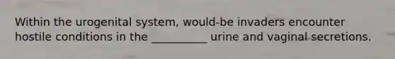 Within the urogenital system, would-be invaders encounter hostile conditions in the __________ urine and vaginal secretions.​