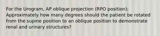 For the Urogram, AP oblique projection (RPO position); Approximately how many degrees should the patient be rotated from the supine position to an oblique position to demonstrate renal and urinary structures?