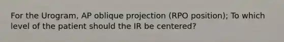 For the Urogram, AP oblique projection (RPO position); To which level of the patient should the IR be centered?