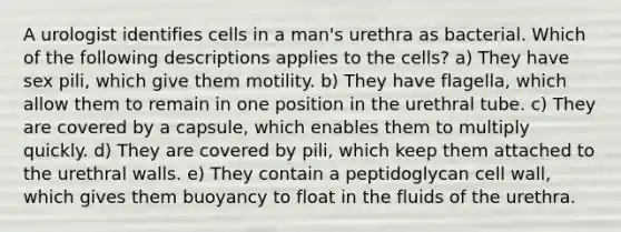 A urologist identifies cells in a man's urethra as bacterial. Which of the following descriptions applies to the cells? a) They have sex pili, which give them motility. b) They have flagella, which allow them to remain in one position in the urethral tube. c) They are covered by a capsule, which enables them to multiply quickly. d) They are covered by pili, which keep them attached to the urethral walls. e) They contain a peptidoglycan cell wall, which gives them buoyancy to float in the fluids of the urethra.