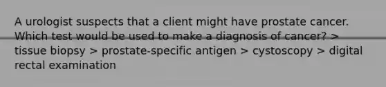 A urologist suspects that a client might have prostate cancer. Which test would be used to make a diagnosis of cancer? > tissue biopsy > prostate-specific antigen > cystoscopy > digital rectal examination