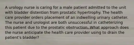 A urology nurse is caring for a male patient admitted to the unit with bladder distention from prostatic hypertrophy. The health care provider orders placement of an indwelling urinary catheter. The nurse and urologist are both unsuccessful in catheterizing this patient due to the prostatic obstruction. What approach does the nurse anticipate the health care provider using to drain the patient's bladder?