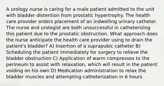 A urology nurse is caring for a male patient admitted to the unit with bladder distention from prostatic hypertrophy. The health care provider orders placement of an indwelling urinary catheter. The nurse and urologist are both unsuccessful in catheterizing this patient due to the prostatic obstruction. What approach does the nurse anticipate the health care provider using to drain the patient's bladder? A) Insertion of a suprapubic catheter B) Scheduling the patient immediately for surgery to relieve the bladder obstruction C) Application of warm compresses to the perineum to assist with relaxation, which will result in the patient voiding on his own D) Medication administration to relax the bladder muscles and attempting catheterization in 6 hours