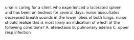 urse is caring for a client who experienced a lacerated spleen and has been on bedrest for several days. nurse auscultates decreased breath sounds in the lower lobes of both lungs. nurse should realize this is most likely an indication of which of the following conditions? A. atelectasis B. pulmonary edema C. upper resp infection