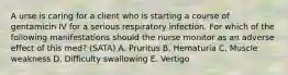 A urse is caring for a client who is starting a course of gentamicin IV for a serious respiratory infection. For which of the following manifestations should the nurse monitor as an adverse effect of this med? (SATA) A. Pruritus B. Hematuria C. Muscle weakness D. Difficulty swallowing E. Vertigo