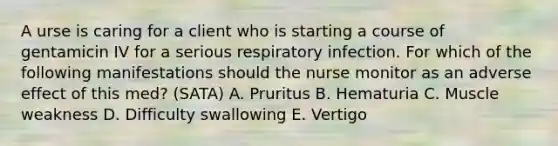 A urse is caring for a client who is starting a course of gentamicin IV for a serious respiratory infection. For which of the following manifestations should the nurse monitor as an adverse effect of this med? (SATA) A. Pruritus B. Hematuria C. Muscle weakness D. Difficulty swallowing E. Vertigo