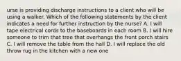 urse is providing discharge instructions to a client who will be using a walker. Which of the following statements by the client indicates a need for further instruction by the nurse? A. I will tape electrical cords to the baseboards in each room B. I will hire someone to trim that tree that overhangs the front porch stairs C. I will remove the table from the hall D. I will replace the old throw rug in the kitchen with a new one