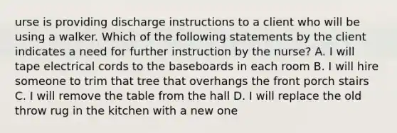 urse is providing discharge instructions to a client who will be using a walker. Which of the following statements by the client indicates a need for further instruction by the nurse? A. I will tape electrical cords to the baseboards in each room B. I will hire someone to trim that tree that overhangs the front porch stairs C. I will remove the table from the hall D. I will replace the old throw rug in the kitchen with a new one