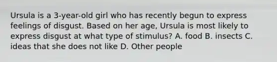 Ursula is a 3-year-old girl who has recently begun to express feelings of disgust. Based on her age, Ursula is most likely to express disgust at what type of stimulus? A. food B. insects C. ideas that she does not like D. Other people