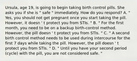 Ursula, age 19, is going to begin taking birth control pills. She asks you if she is " safe " immediately. How do you respond? A. " Yes, you should not get pregnant once you start taking the pill. However, it doesn ' t protect you from STIs. " B. " For the first month, you need to be on a backup birth-control method. However, the pill doesn ' t protect you from STIs. " C. " A second birth control method needs to be used during intercourse for the first 7 days while taking the pill. However, the pill doesn ' t protect you from STIs. " D. " Until you have your second period (cycle) with the pill, you are not considered safe. "