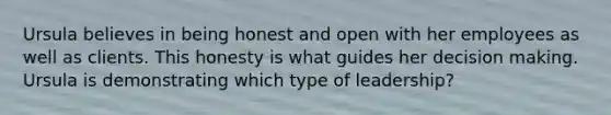 Ursula believes in being honest and open with her employees as well as clients. This honesty is what guides her decision making. Ursula is demonstrating which type of leadership?