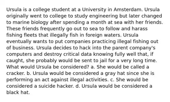 Ursula is a college student at a University in Amsterdam. Ursula originally went to college to study engineering but later changed to marine biology after spending a month at sea with her friends. These friends frequently go out to sea to follow and harass fishing fleets that illegally fish in foreign waters. Ursula eventually wants to put companies practicing illegal fishing out of business. Ursula decides to hack into the parent company's computers and destroy critical data knowing fully well that, if caught, she probably would be sent to jail for a very long time. What would Ursula be considered? a. She would be called a cracker. b. Ursula would be considered a gray hat since she is performing an act against illegal activities. c. She would be considered a suicide hacker. d. Ursula would be considered a black hat.