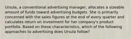 Ursula, a conventional advertising manager, allocates a sizeable amount of funds toward advertising budgets. She is primarily concerned with the sales figures at the end of every quarter and calculates return on investment for her company's product portfolio. Based on these characteristics, which of the following approaches to advertising does Ursula follow?