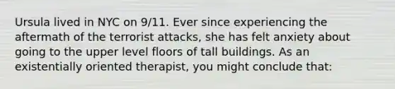 Ursula lived in NYC on 9/11. Ever since experiencing the aftermath of the terrorist attacks, she has felt anxiety about going to the upper level floors of tall buildings. As an existentially oriented therapist, you might conclude that: