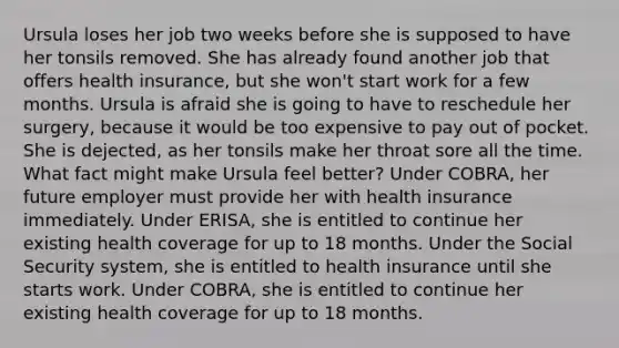 Ursula loses her job two weeks before she is supposed to have her tonsils removed. She has already found another job that offers health insurance, but she won't start work for a few months. Ursula is afraid she is going to have to reschedule her surgery, because it would be too expensive to pay out of pocket. She is dejected, as her tonsils make her throat sore all the time. What fact might make Ursula feel better? Under COBRA, her future employer must provide her with health insurance immediately. Under ERISA, she is entitled to continue her existing health coverage for up to 18 months. Under the Social Security system, she is entitled to health insurance until she starts work. Under COBRA, she is entitled to continue her existing health coverage for up to 18 months.