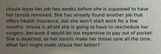 Ursula loses her job two weeks before she is supposed to have her tonsils removed. She has already found another job that offers health insurance, but she won't start work for a few months. Ursula is afraid she is going to have to reschedule her surgery, because it would be too expensive to pay out of pocket. She is dejected, as her tonsils make her throat sore all the time. What fact might make Ursula feel better?