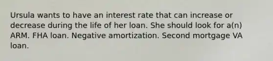 Ursula wants to have an interest rate that can increase or decrease during the life of her loan. She should look for a(n) ARM. FHA loan. Negative amortization. Second mortgage VA loan.