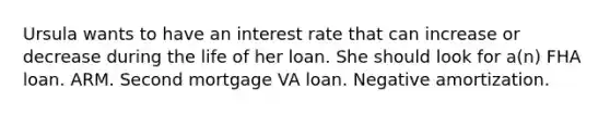 Ursula wants to have an interest rate that can increase or decrease during the life of her loan. She should look for a(n) FHA loan. ARM. Second mortgage VA loan. Negative amortization.