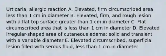 Urticaria, allergic reaction A. Elevated, firm circumscribed area less than 1 cm in diameter B. Elevated, firm, and rough lesion with a flat top surface greater than 1 cm in diameter C. Flat circumscribed area that is less than 1 cm in diameter D. Elevated irregular-shaped area of cutaneous edema; solid and transient with a variable diameter E. Elevated circumscribed, superficial lesion filled with serous fluid, less than 1 cm in diameter