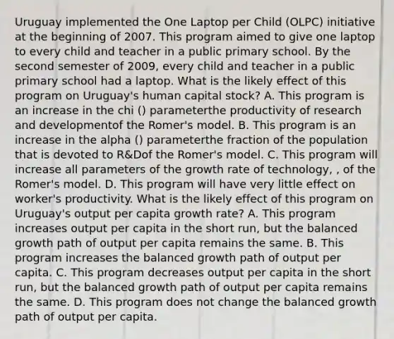 Uruguay implemented the One Laptop per Child​ (OLPC) initiative at the beginning of 2007. This program aimed to give one laptop to every child and teacher in a public primary school. By the second semester of​ 2009, every child and teacher in a public primary school had a laptop. What is the likely effect of this program on​ Uruguay's human capital​ stock? A. This program is an increase in the chi ​(​) parameterthe productivity of research and developmentof the​ Romer's model. B. This program is an increase in the alpha ​(​) parameterthe fraction of the population that is devoted to ​R&Dof the​ Romer's model. C. This program will increase all parameters of the growth rate of​ technology, ​, of the​ Romer's model. D. This program will have very little effect on​ worker's productivity. What is the likely effect of this program on​ Uruguay's output per capita growth​ rate? A. This program increases output per capita in the short​ run, but the balanced growth path of output per capita remains the same. B. This program increases the balanced growth path of output per capita. C. This program decreases output per capita in the short​ run, but the balanced growth path of output per capita remains the same. D. This program does not change the balanced growth path of output per capita.