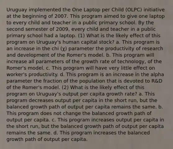 Uruguay implemented the One Laptop per Child (OLPC) initiative at the beginning of 2007. This program aimed to give one laptop to every child and teacher in a public primary school. By the second semester of 2009, every child and teacher in a public primary school had a laptop. (1) What is the likely effect of this program on Uruguay's human capital stock? a. This program is an increase in the chi (χ) parameter the productivity of research and development of the Romer's model. b. This program will increase all parameters of the growth rate of technology, of the Romer's model. c. This program will have very little effect on worker's productivity. d. This program is an increase in the alpha parameter the fraction of the population that is devoted to R&D of the Romer's model. (2) What is the likely effect of this program on Uruguay's output per capita growth rate? a. This program decreases output per capita in the short run, but the balanced growth path of output per capita remains the same. b. This program does not change the balanced growth path of output per capita. c. This program increases output per capita in the short run, but the balanced growth path of output per capita remains the same. d. This program increases the balanced growth path of output per capita.