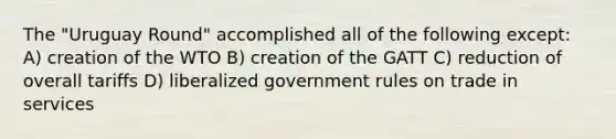 The "<a href='https://www.questionai.com/knowledge/kMoXHLGMGI-uruguay-round' class='anchor-knowledge'>uruguay round</a>" accomplished all of the following except: A) creation of the WTO B) creation of the GATT C) reduction of overall tariffs D) liberalized government rules on trade in services