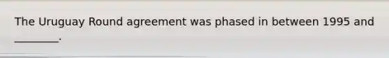 The Uruguay Round agreement was phased in between 1995 and ________.