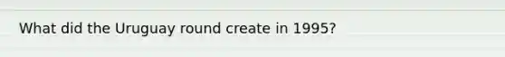 What did the <a href='https://www.questionai.com/knowledge/kMoXHLGMGI-uruguay-round' class='anchor-knowledge'>uruguay round</a> create in 1995?