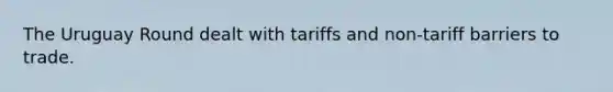 The Uruguay Round dealt with tariffs and non-tariff barriers to trade.