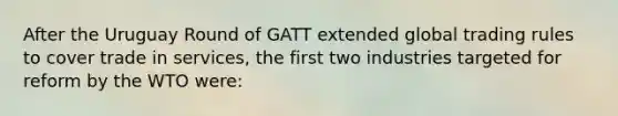 After the Uruguay Round of GATT extended global trading rules to cover trade in services, the first two industries targeted for reform by the WTO were: