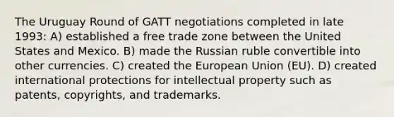 The Uruguay Round of GATT negotiations completed in late 1993: A) established a free trade zone between the United States and Mexico. B) made the Russian ruble convertible into other currencies. C) created the European Union (EU). D) created international protections for intellectual property such as patents, copyrights, and trademarks.