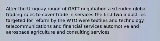 After the Uruguay round of GATT negotiations extended global trading rules to cover trade in services the first two industries targeted for reform by the WTO were textiles and technology telecommunications and financial services automotive and aerospace agriculture and consulting services