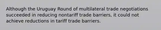 Although the Uruguay Round of multilateral trade negotiations succeeded in reducing nontariff trade barriers, it could not achieve reductions in tariff trade barriers.