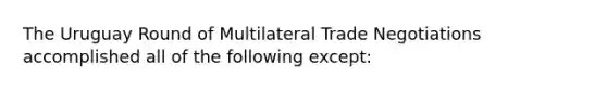 The Uruguay Round of Multilateral Trade Negotiations accomplished all of the following except: