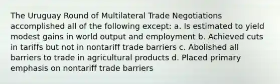 The Uruguay Round of Multilateral Trade Negotiations accomplished all of the following except: a. Is estimated to yield modest gains in world output and employment b. Achieved cuts in tariffs but not in nontariff trade barriers c. Abolished all barriers to trade in agricultural products d. Placed primary emphasis on nontariff trade barriers