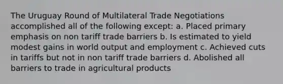 The Uruguay Round of Multilateral Trade Negotiations accomplished all of the following except: a. Placed primary emphasis on non tariff trade barriers b. Is estimated to yield modest gains in world output and employment c. Achieved cuts in tariffs but not in non tariff trade barriers d. Abolished all barriers to trade in agricultural products