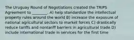 The Uruguay Round of Negotiations created the TRIPS Agreement to ________. A) help standardize the intellectual property rules around the world B) increase the exposure of national agricultural sectors to market forces C) drastically reduce tariffs and nontariff barriers in agricultural trade D) include international trade in services for the first time