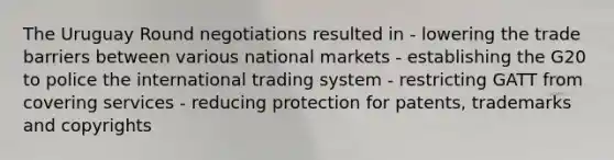 The Uruguay Round negotiations resulted in - lowering the trade barriers between various national markets - establishing the G20 to police the international trading system - restricting GATT from covering services - reducing protection for patents, trademarks and copyrights