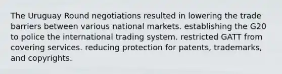 The Uruguay Round negotiations resulted in lowering the trade barriers between various national markets. establishing the G20 to police the international trading system. restricted GATT from covering services. reducing protection for patents, trademarks, and copyrights.