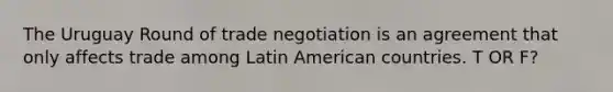 The Uruguay Round of trade negotiation is an agreement that only affects trade among Latin American countries. T OR F?