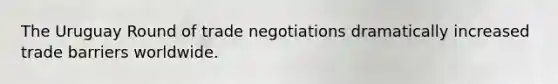 The Uruguay Round of trade negotiations dramatically increased trade barriers worldwide.