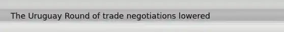 The Uruguay Round of trade negotiations lowered