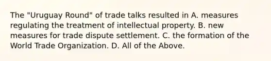 The​ "Uruguay Round" of trade talks resulted in A. measures regulating the treatment of intellectual property. B. new measures for trade dispute settlement. C. the formation of the World Trade Organization. D. All of the Above.