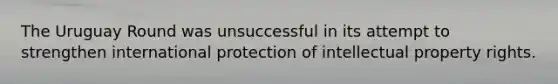 The Uruguay Round was unsuccessful in its attempt to strengthen international protection of intellectual property rights.