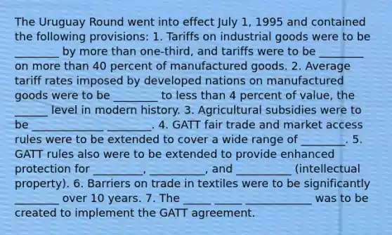 The Uruguay Round went into effect July 1, 1995 and contained the following provisions: 1. Tariffs on industrial goods were to be ________ by <a href='https://www.questionai.com/knowledge/keWHlEPx42-more-than' class='anchor-knowledge'>more than</a> one-third, and tariffs were to be ________ on more than 40 percent of manufactured goods. 2. Average tariff rates imposed by developed nations on manufactured goods were to be ________ to <a href='https://www.questionai.com/knowledge/k7BtlYpAMX-less-than' class='anchor-knowledge'>less than</a> 4 percent of value, the ______ level in modern history. 3. Agricultural subsidies were to be _____________ ________. 4. GATT fair trade and market access rules were to be extended to cover a wide range of ________. 5. GATT rules also were to be extended to provide enhanced protection for _________, __________, and __________ (intellectual property). 6. Barriers on trade in textiles were to be significantly ________ over 10 years. 7. The _____ _____ ____________ was to be created to implement the GATT agreement.