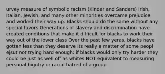 urvey measure of symbolic racism (Kinder and Sanders) Irish, Italian, Jewish, and many other minorities overcame prejudice and worked their way up. Blacks should do the same without any special favors Generations of slavery and discrimination have created conditions that make it difficult for blacks to work their way out of the lower class Over the past few yeras, blacks have gotten less than they deserve Its really a matter of some peopl ejsut not trying hard enough: if blacks would only try harder they could be just as well off as whites NOT equivalent to measuring personal bigotry or racial hatred of a group